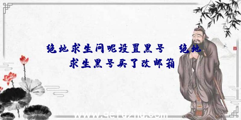 「绝地求生问呢设置黑号」|绝地求生黑号买了改邮箱